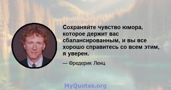 Сохраняйте чувство юмора, которое держит вас сбалансированным, и вы все хорошо справитесь со всем этим, я уверен.