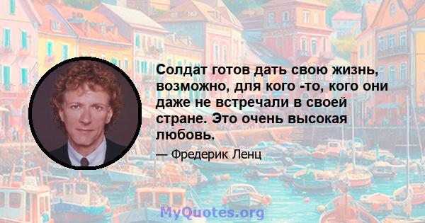 Солдат готов дать свою жизнь, возможно, для кого -то, кого они даже не встречали в своей стране. Это очень высокая любовь.