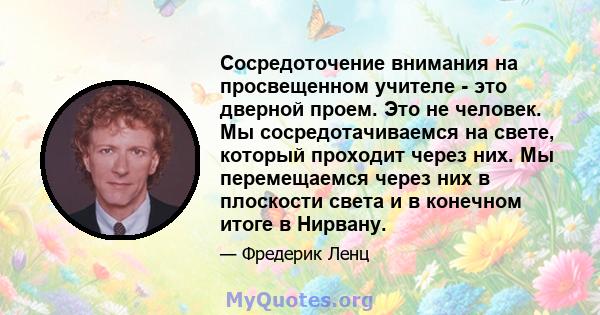 Сосредоточение внимания на просвещенном учителе - это дверной проем. Это не человек. Мы сосредотачиваемся на свете, который проходит через них. Мы перемещаемся через них в плоскости света и в конечном итоге в Нирвану.