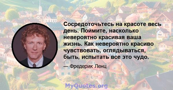 Сосредоточьтесь на красоте весь день. Поймите, насколько невероятно красивая ваша жизнь. Как невероятно красиво чувствовать, оглядываться, быть, испытать все это чудо.