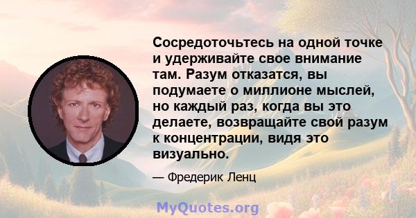 Сосредоточьтесь на одной точке и удерживайте свое внимание там. Разум отказатся, вы подумаете о миллионе мыслей, но каждый раз, когда вы это делаете, возвращайте свой разум к концентрации, видя это визуально.