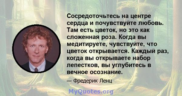 Сосредоточьтесь на центре сердца и почувствуйте любовь. Там есть цветок, но это как сложенная роза. Когда вы медитируете, чувствуйте, что цветок открывается. Каждый раз, когда вы открываете набор лепестков, вы