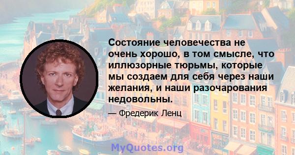 Состояние человечества не очень хорошо, в том смысле, что иллюзорные тюрьмы, которые мы создаем для себя через наши желания, и наши разочарования недовольны.