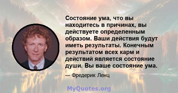 Состояние ума, что вы находитесь в причинах, вы действуете определенным образом. Ваши действия будут иметь результаты. Конечным результатом всех карм и действий является состояние души. Вы ваше состояние ума.