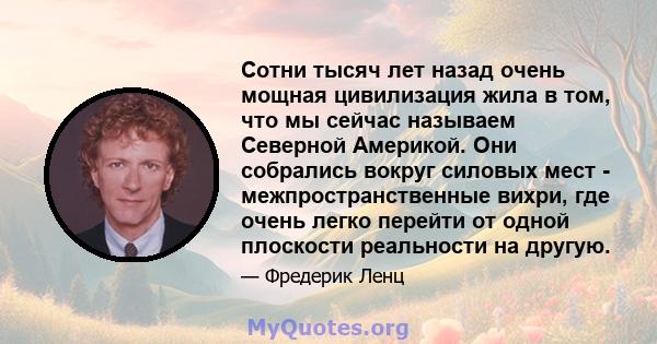 Сотни тысяч лет назад очень мощная цивилизация жила в том, что мы сейчас называем Северной Америкой. Они собрались вокруг силовых мест - межпространственные вихри, где очень легко перейти от одной плоскости реальности