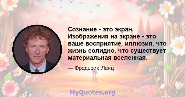 Сознание - это экран. Изображения на экране - это ваше восприятие, иллюзия, что жизнь солидно, что существует материальная вселенная.