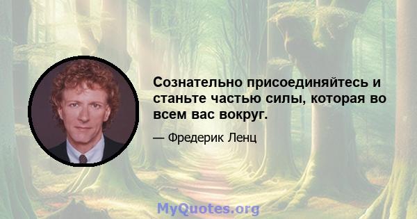 Сознательно присоединяйтесь и станьте частью силы, которая во всем вас вокруг.