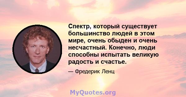 Спектр, который существует большинство людей в этом мире, очень обыден и очень несчастный. Конечно, люди способны испытать великую радость и счастье.