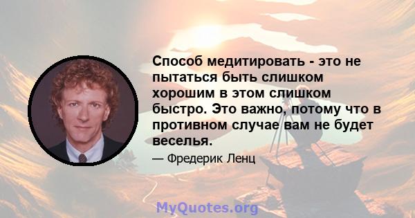 Способ медитировать - это не пытаться быть слишком хорошим в этом слишком быстро. Это важно, потому что в противном случае вам не будет веселья.