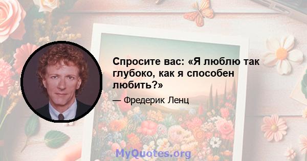 Спросите вас: «Я люблю так глубоко, как я способен любить?»