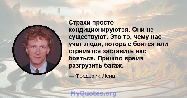 Страхи просто кондиционируются. Они не существуют. Это то, чему нас учат люди, которые боятся или стремятся заставить нас бояться. Пришло время разгрузить багаж.