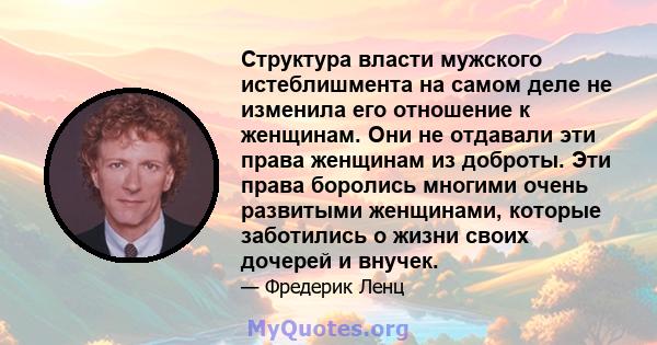 Структура власти мужского истеблишмента на самом деле не изменила его отношение к женщинам. Они не отдавали эти права женщинам из доброты. Эти права боролись многими очень развитыми женщинами, которые заботились о жизни 