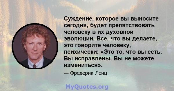 Суждение, которое вы выносите сегодня, будет препятствовать человеку в их духовной эволюции. Все, что вы делаете, это говорите человеку, психически: «Это то, что вы есть. Вы исправлены. Вы не можете измениться».