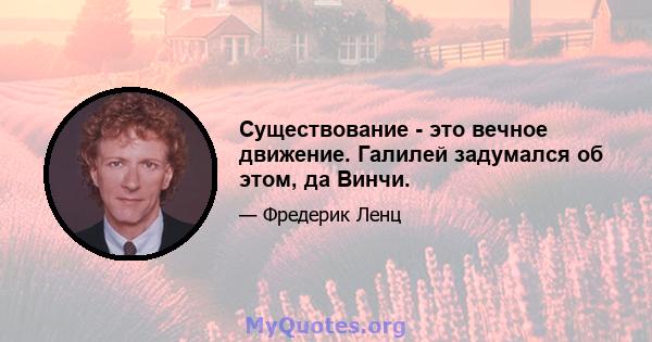 Существование - это вечное движение. Галилей задумался об этом, да Винчи.