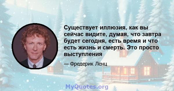 Существует иллюзия, как вы сейчас видите, думая, что завтра будет сегодня, есть время и что есть жизнь и смерть. Это просто выступления