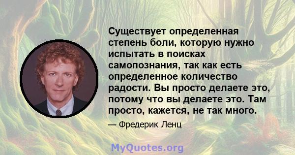 Существует определенная степень боли, которую нужно испытать в поисках самопознания, так как есть определенное количество радости. Вы просто делаете это, потому что вы делаете это. Там просто, кажется, не так много.