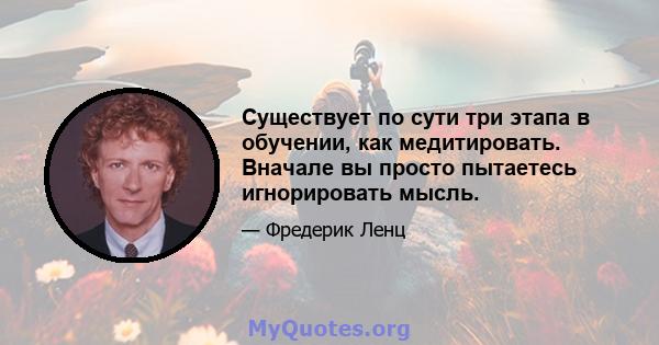 Существует по сути три этапа в обучении, как медитировать. Вначале вы просто пытаетесь игнорировать мысль.