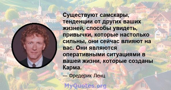 Существуют самскары, тенденции от других ваших жизней, способы увидеть, привычки, которые настолько сильны, они сейчас влияют на вас. Они являются оперативными ситуациями в вашей жизни, которые созданы Карма.