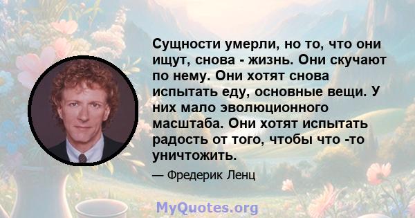 Сущности умерли, но то, что они ищут, снова - жизнь. Они скучают по нему. Они хотят снова испытать еду, основные вещи. У них мало эволюционного масштаба. Они хотят испытать радость от того, чтобы что -то уничтожить.