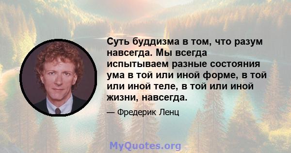 Суть буддизма в том, что разум навсегда. Мы всегда испытываем разные состояния ума в той или иной форме, в той или иной теле, в той или иной жизни, навсегда.