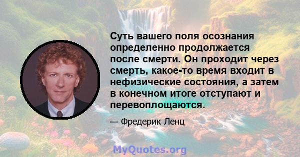 Суть вашего поля осознания определенно продолжается после смерти. Он проходит через смерть, какое-то время входит в нефизические состояния, а затем в конечном итоге отступают и перевоплощаются.