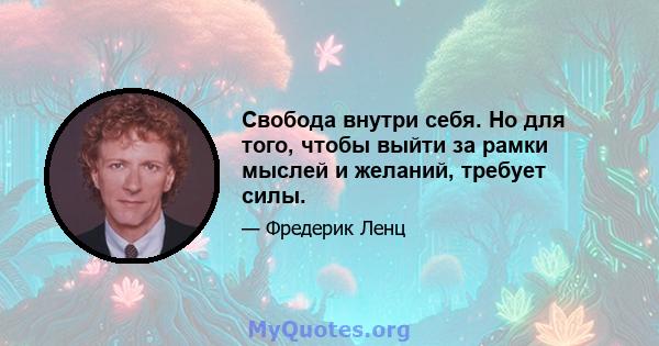 Свобода внутри себя. Но для того, чтобы выйти за рамки мыслей и желаний, требует силы.