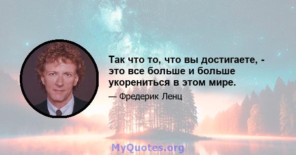 Так что то, что вы достигаете, - это все больше и больше укорениться в этом мире.