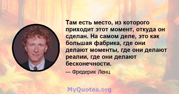 Там есть место, из которого приходит этот момент, откуда он сделан. На самом деле, это как большая фабрика, где они делают моменты, где они делают реалии, где они делают бесконечности.