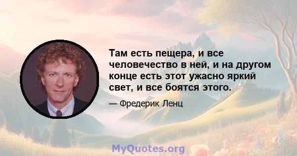 Там есть пещера, и все человечество в ней, и на другом конце есть этот ужасно яркий свет, и все боятся этого.