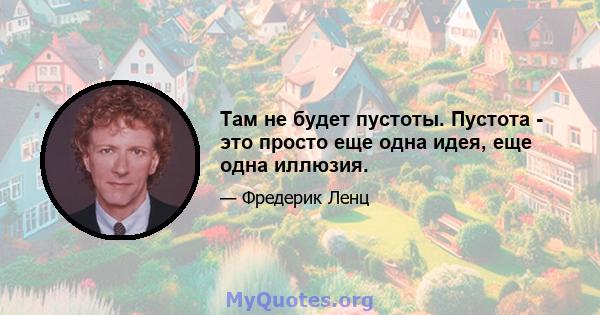 Там не будет пустоты. Пустота - это просто еще одна идея, еще одна иллюзия.