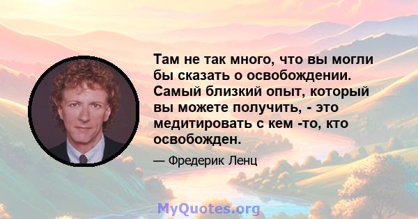 Там не так много, что вы могли бы сказать о освобождении. Самый близкий опыт, который вы можете получить, - это медитировать с кем -то, кто освобожден.