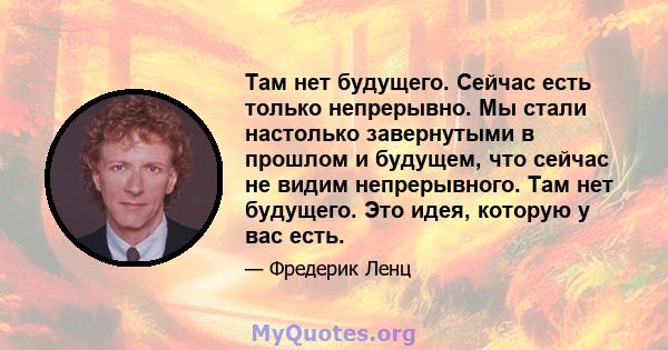 Там нет будущего. Сейчас есть только непрерывно. Мы стали настолько завернутыми в прошлом и будущем, что сейчас не видим непрерывного. Там нет будущего. Это идея, которую у вас есть.