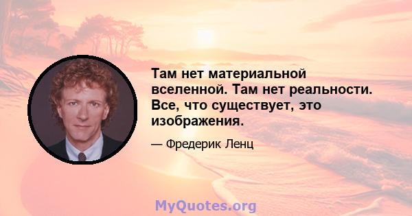 Там нет материальной вселенной. Там нет реальности. Все, что существует, это изображения.