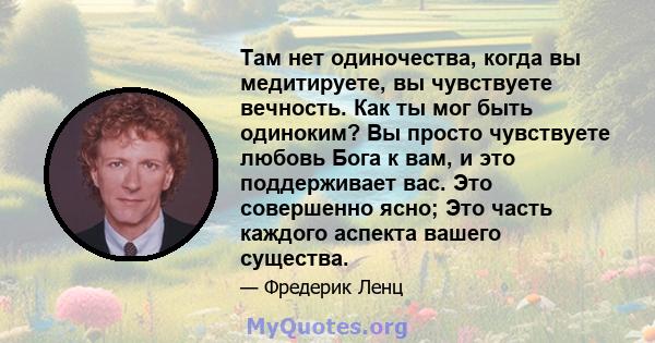 Там нет одиночества, когда вы медитируете, вы чувствуете вечность. Как ты мог быть одиноким? Вы просто чувствуете любовь Бога к вам, и это поддерживает вас. Это совершенно ясно; Это часть каждого аспекта вашего существа.