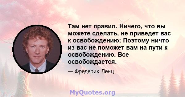 Там нет правил. Ничего, что вы можете сделать, не приведет вас к освобождению; Поэтому ничто из вас не поможет вам на пути к освобождению. Все освобождается.