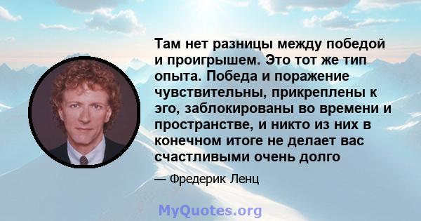 Там нет разницы между победой и проигрышем. Это тот же тип опыта. Победа и поражение чувствительны, прикреплены к эго, заблокированы во времени и пространстве, и никто из них в конечном итоге не делает вас счастливыми