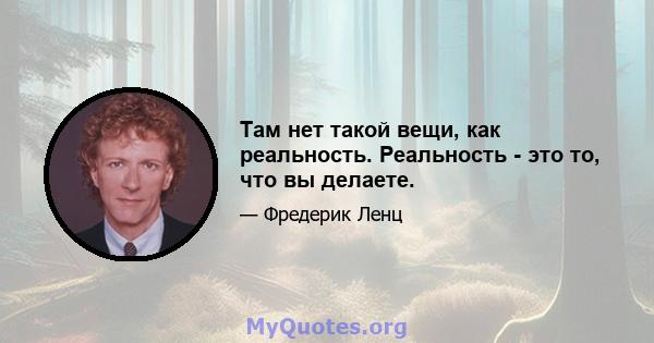 Там нет такой вещи, как реальность. Реальность - это то, что вы делаете.