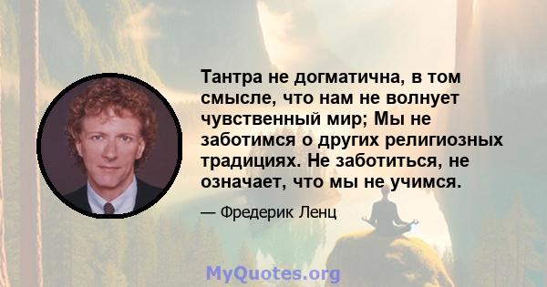 Тантра не догматична, в том смысле, что нам не волнует чувственный мир; Мы не заботимся о других религиозных традициях. Не заботиться, не означает, что мы не учимся.