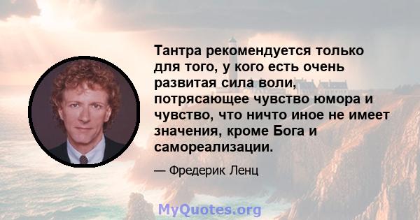 Тантра рекомендуется только для того, у кого есть очень развитая сила воли, потрясающее чувство юмора и чувство, что ничто иное не имеет значения, кроме Бога и самореализации.