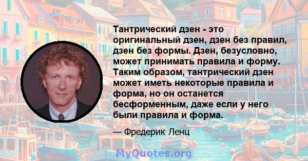 Тантрический дзен - это оригинальный дзен, дзен без правил, дзен без формы. Дзен, безусловно, может принимать правила и форму. Таким образом, тантрический дзен может иметь некоторые правила и форма, но он останется