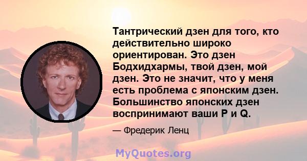 Тантрический дзен для того, кто действительно широко ориентирован. Это дзен Бодхидхармы, твой дзен, мой дзен. Это не значит, что у меня есть проблема с японским дзен. Большинство японских дзен воспринимают ваши P и Q.