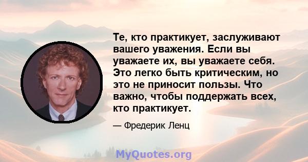 Те, кто практикует, заслуживают вашего уважения. Если вы уважаете их, вы уважаете себя. Это легко быть критическим, но это не приносит пользы. Что важно, чтобы поддержать всех, кто практикует.