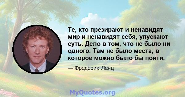 Те, кто презирают и ненавидят мир и ненавидят себя, упускают суть. Дело в том, что не было ни одного. Там не было места, в которое можно было бы пойти.