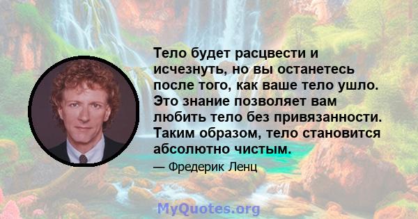 Тело будет расцвести и исчезнуть, но вы останетесь после того, как ваше тело ушло. Это знание позволяет вам любить тело без привязанности. Таким образом, тело становится абсолютно чистым.