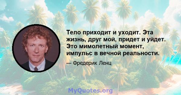 Тело приходит и уходит. Эта жизнь, друг мой, придет и уйдет. Это мимолетный момент, импульс в вечной реальности.