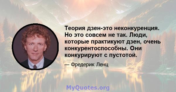 Теория дзен-это неконкуренция. Но это совсем не так. Люди, которые практикуют дзен, очень конкурентоспособны. Они конкурируют с пустотой.