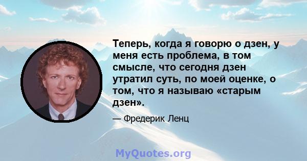 Теперь, когда я говорю о дзен, у меня есть проблема, в том смысле, что сегодня дзен утратил суть, по моей оценке, о том, что я называю «старым дзен».