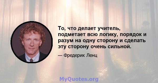 То, что делает учитель, подметает всю логику, порядок и разум на одну сторону и сделать эту сторону очень сильной.