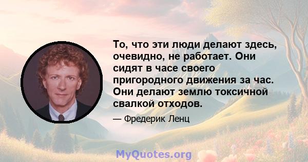 То, что эти люди делают здесь, очевидно, не работает. Они сидят в часе своего пригородного движения за час. Они делают землю токсичной свалкой отходов.