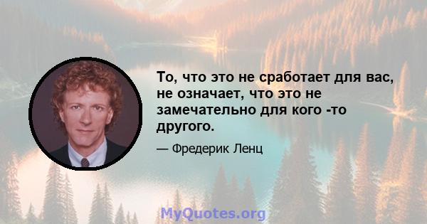 То, что это не сработает для вас, не означает, что это не замечательно для кого -то другого.